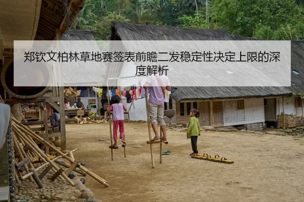 郑钦文柏林草地赛签表前瞻二发稳定性决定上限的深度解析