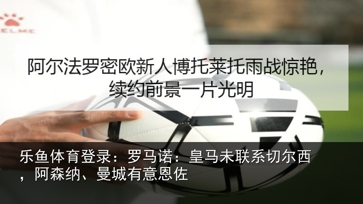 乐鱼体育登录:罗马诺:皇马未联系切尔西,阿森纳、曼城有意恩佐